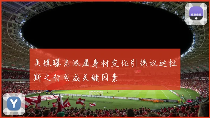 美媒曝光浓眉身材变化引热议达拉斯之行或成关键因素