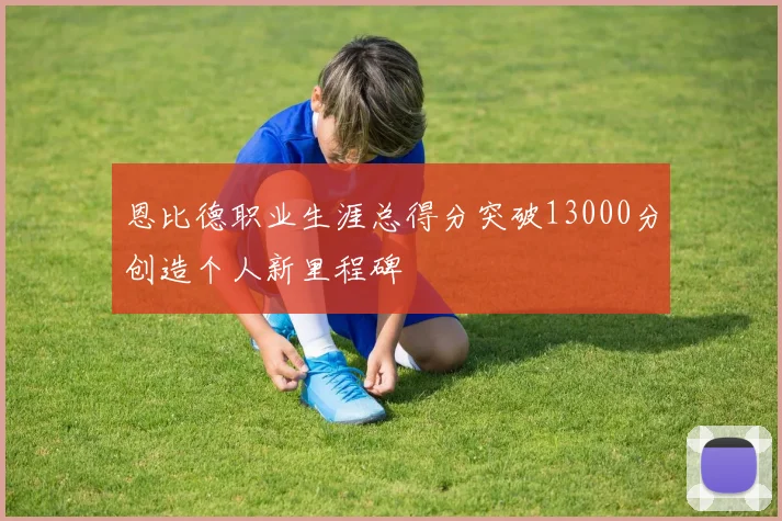 恩比德职业生涯总得分突破13000分创造个人新里程碑