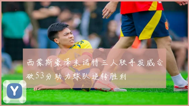 西蒙斯豪泽米诺特三人联手发威合砍53分助力球队逆转胜利