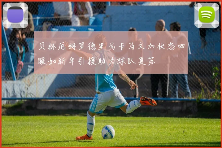 贝林厄姆罗德里戈卡马文加状态回暖如新年引援助力球队复苏