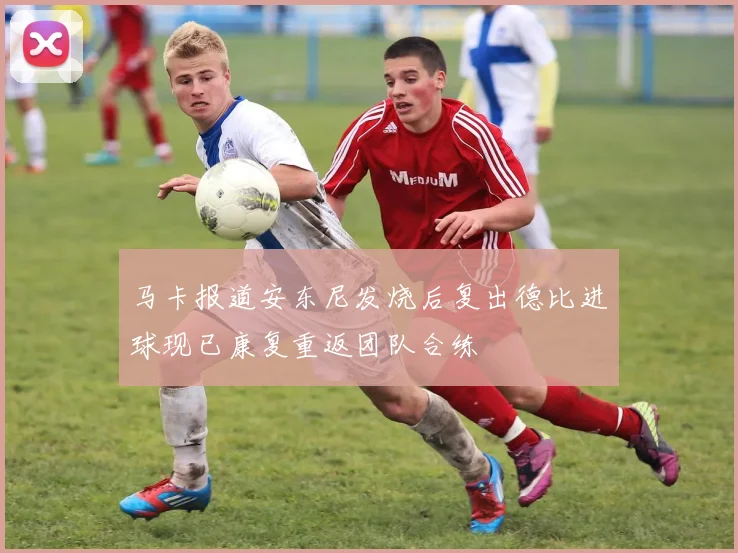 马卡报道安东尼发烧后复出德比进球现已康复重返团队合练