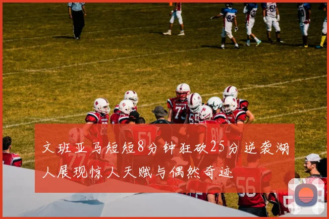 文班亚马短短8分钟狂砍25分逆袭湖人展现惊人天赋与偶然奇迹
