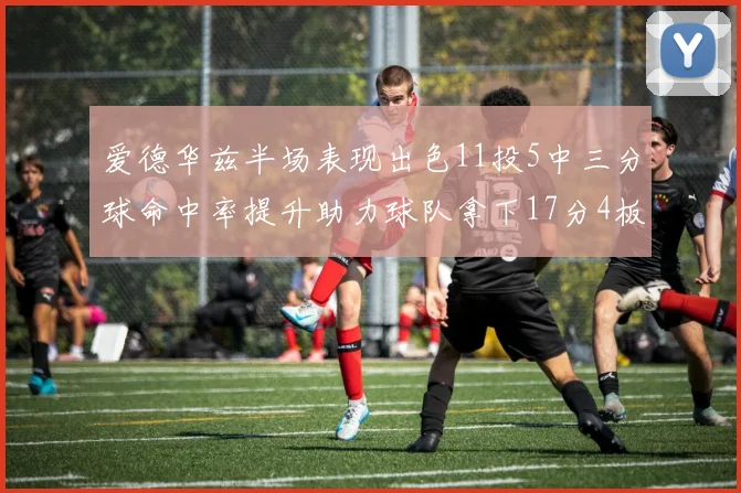 爱德华兹半场表现出色11投5中三分球命中率提升助力球队拿下17分4板1助