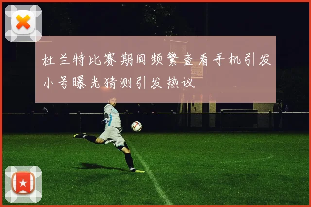 杜兰特比赛期间频繁查看手机引发小号曝光猜测引发热议