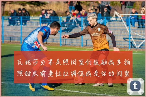 瓦妮莎分享美照闺蜜们鼓励我多拍照甜瓜前妻拉拉调侃我是你的闺蜜