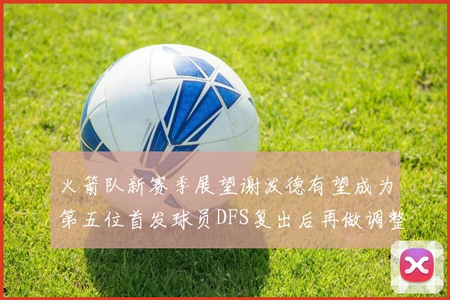 火箭队新赛季展望谢泼德有望成为第五位首发球员DFS复出后再做调整