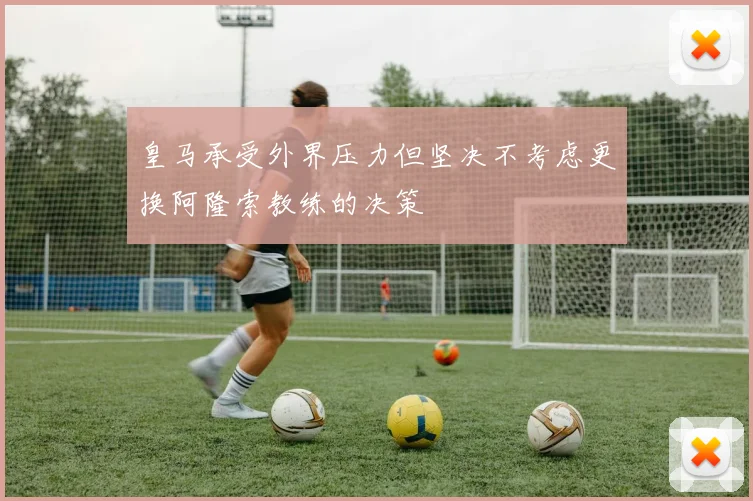 皇马承受外界压力但坚决不考虑更换阿隆索教练的决策