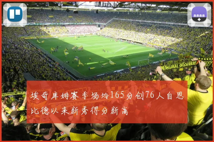 埃奇库姆赛季场均165分创76人自恩比德以来新秀得分新高