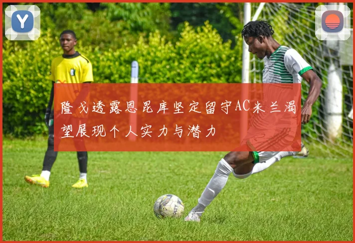 隆戈透露恩昆库坚定留守AC米兰渴望展现个人实力与潜力