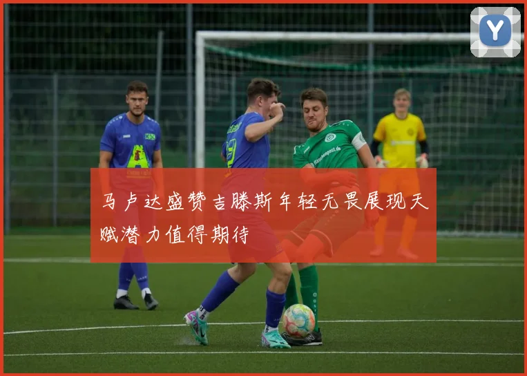 马卢达盛赞吉滕斯年轻无畏展现天赋潜力值得期待