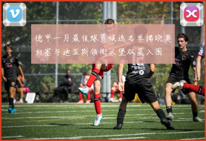 德甲一月最佳球员候选名单揭晓奥利塞与迪亚斯领衔汉堡双星入围