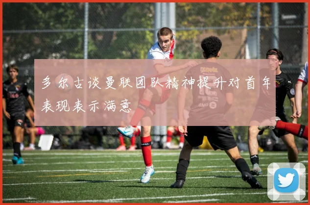 多尔古谈曼联团队精神提升对首年表现表示满意