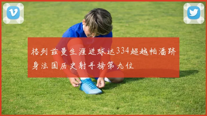 格列兹曼生涯进球达334超越帕潘跻身法国历史射手榜第九位