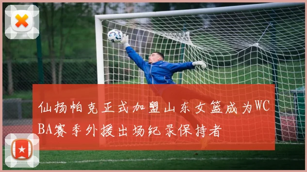 仙扬帕克正式加盟山东女篮成为WCBA赛季外援出场纪录保持者