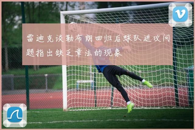 雷迪克谈勒布朗回归后球队进攻问题指出缺乏章法的现象