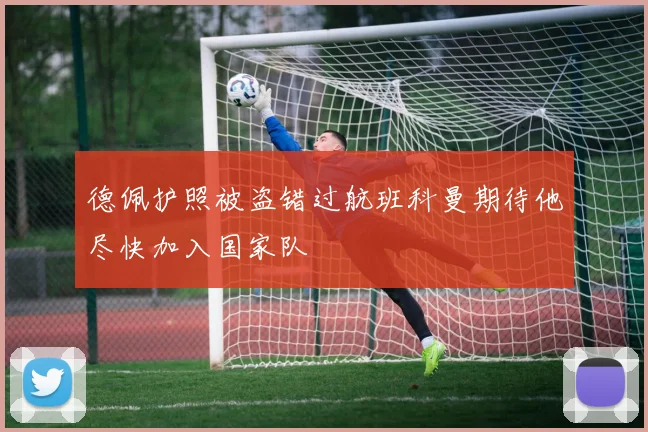 德佩护照被盗错过航班科曼期待他尽快加入国家队