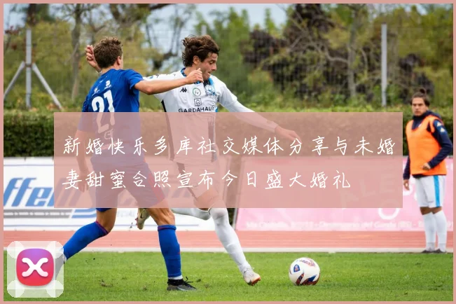 新婚快乐多库社交媒体分享与未婚妻甜蜜合照宣布今日盛大婚礼