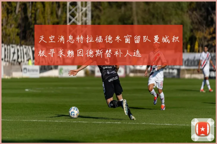 天空消息特拉福德冬窗留队曼城积极寻求赖因德斯替补人选