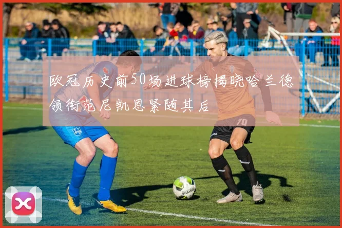 欧冠历史前50场进球榜揭晓哈兰德领衔范尼凯恩紧随其后