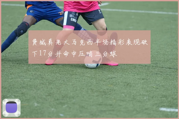 费城真老大马克西半场精彩表现砍下17分并命中压哨三分球