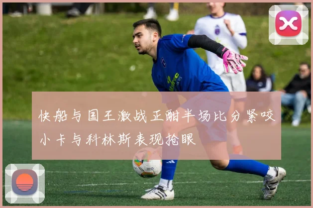 快船与国王激战正酣半场比分紧咬小卡与科林斯表现抢眼