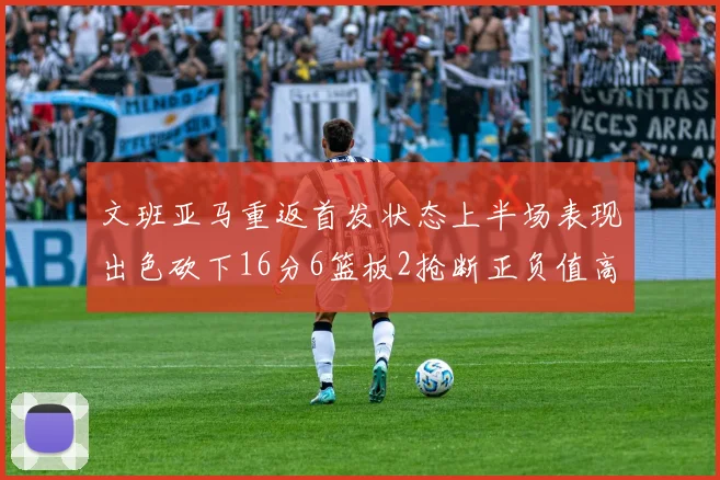 文班亚马重返首发状态上半场表现出色砍下16分6篮板2抢断正负值高达21
