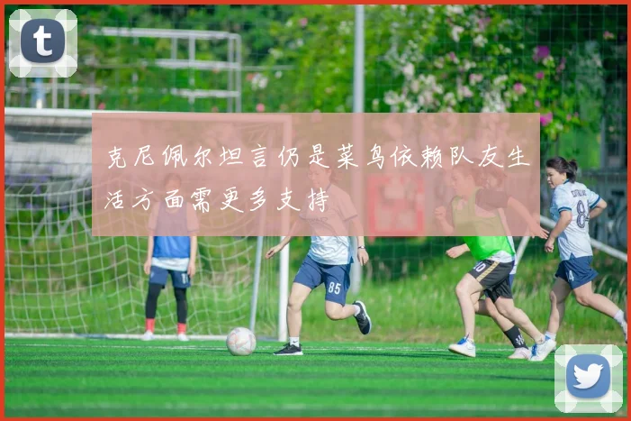 克尼佩尔坦言仍是菜鸟依赖队友生活方面需更多支持