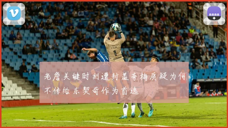 老詹关键时刻遭封盖夸梅质疑为何不传给东契奇作为首选