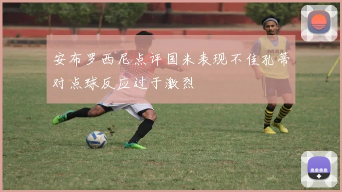 安布罗西尼点评国米表现不佳孔蒂对点球反应过于激烈