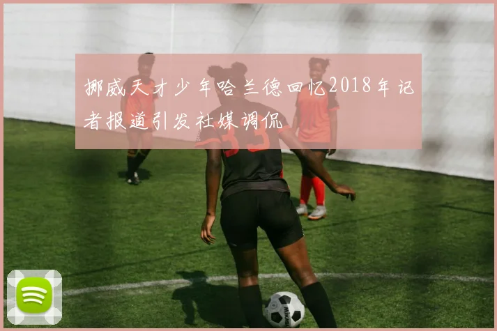 挪威天才少年哈兰德回忆2018年记者报道引发社媒调侃