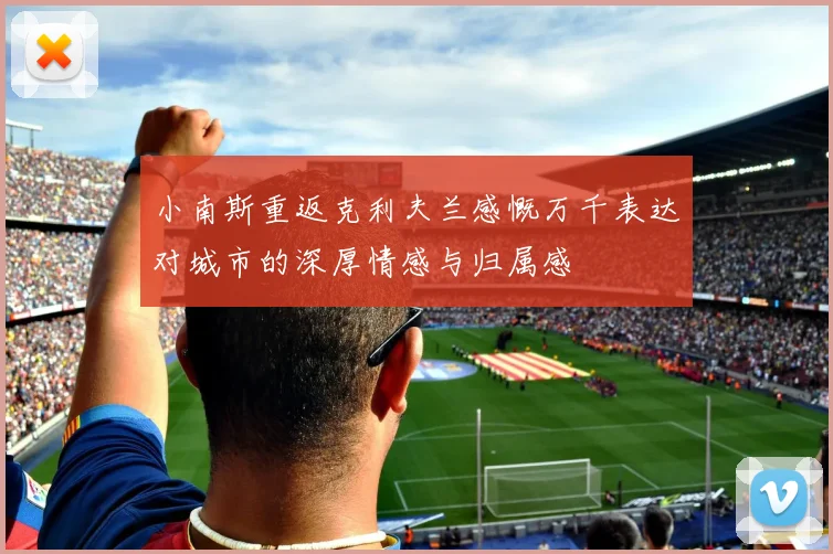 小南斯重返克利夫兰感慨万千表达对城市的深厚情感与归属感