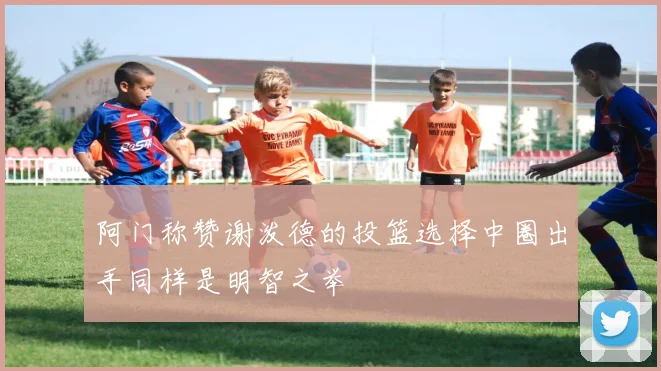 阿门称赞谢泼德的投篮选择中圈出手同样是明智之举