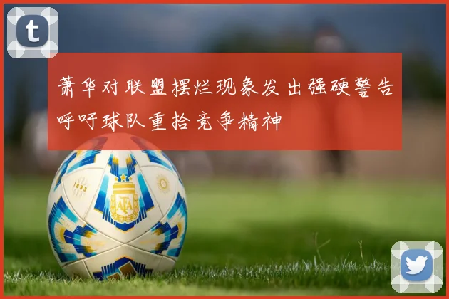 萧华对联盟摆烂现象发出强硬警告呼吁球队重拾竞争精神