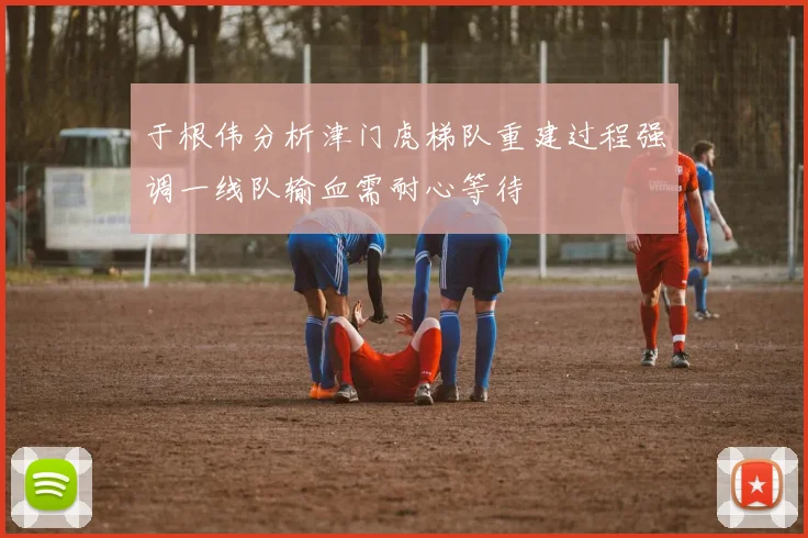 于根伟分析津门虎梯队重建过程强调一线队输血需耐心等待